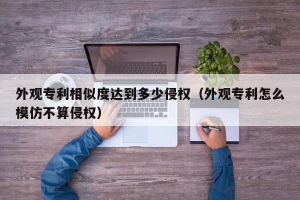 外观专利相似度达到多少侵权（外观专利怎么模仿不算侵权）