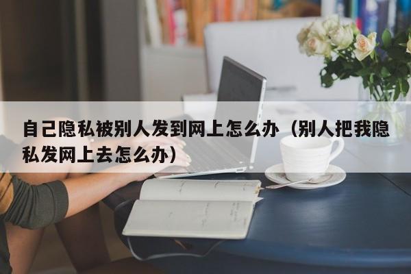 自己隐私被别人发到网上怎么办（别人把我隐私发网上去怎么办）