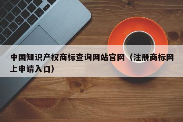 中国知识产权商标查询网站官网（注册商标网上申请入口）