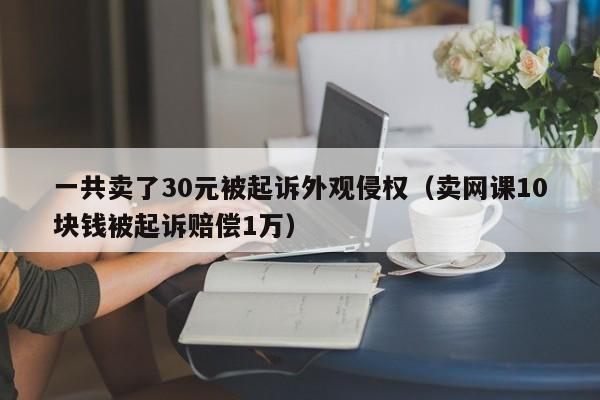 一共卖了30元被起诉外观侵权（卖网课10块钱被起诉赔偿1万）