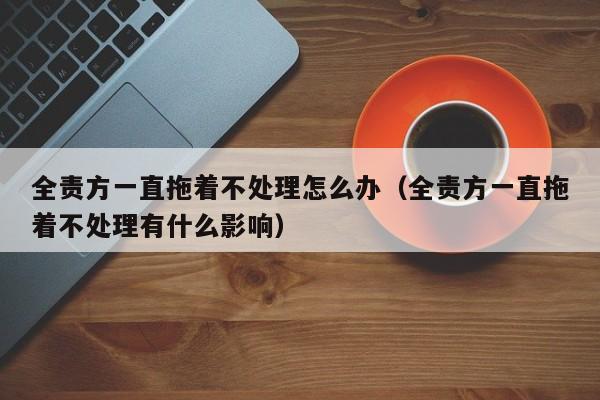 全责方一直拖着不处理怎么办（全责方一直拖着不处理有什么影响）