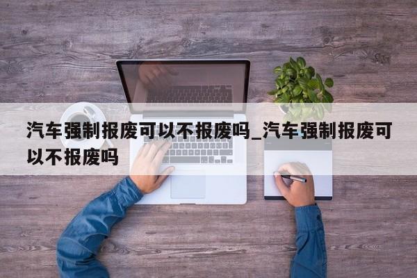 汽车强制报废可以不报废吗_汽车强制报废可以不报废吗