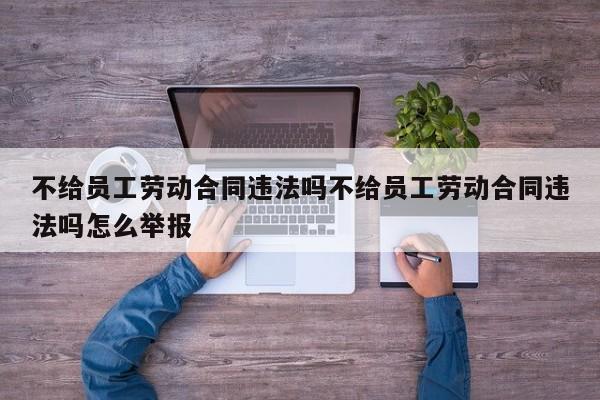 不给员工劳动合同违法吗不给员工劳动合同违法吗怎么举报