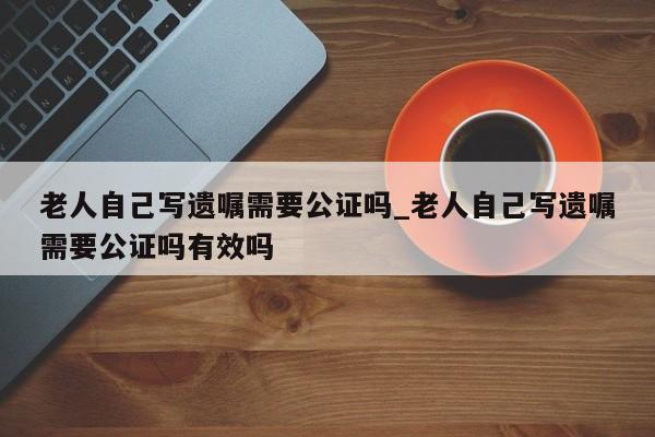 老人自己写遗嘱需要公证吗_老人自己写遗嘱需要公证吗有效吗