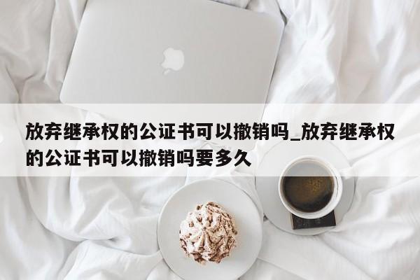 放弃继承权的公证书可以撤销吗_放弃继承权的公证书可以撤销吗要多久