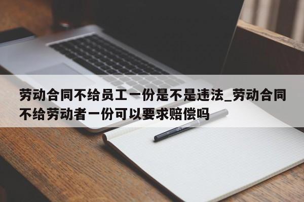 劳动合同不给员工一份是不是违法_劳动合同不给劳动者一份可以要求赔偿吗