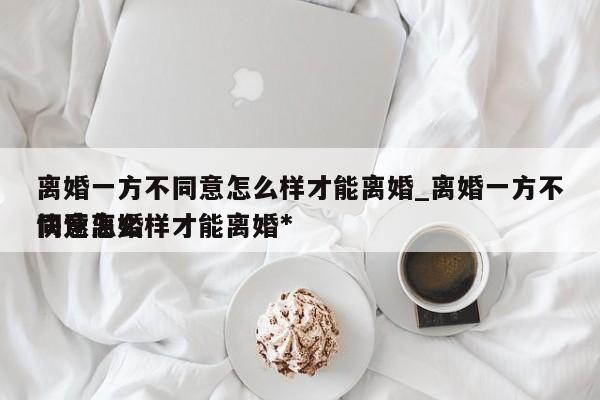 离婚一方不同意怎么样才能离婚_离婚一方不同意怎么样才能离婚*
快速离婚