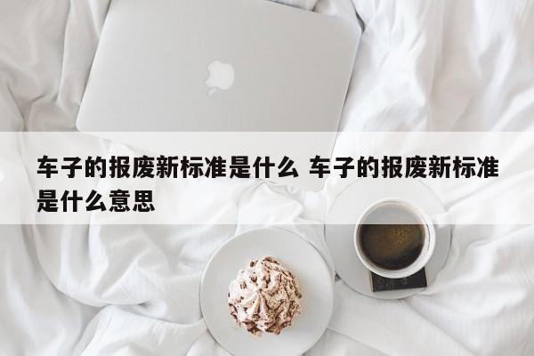 车子的报废新标准是什么 车子的报废新标准是什么意思