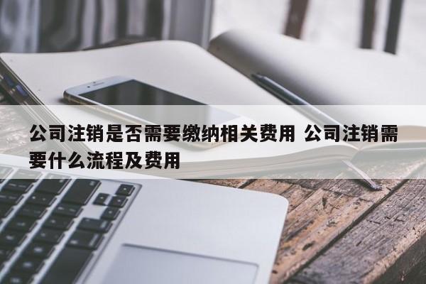 公司注销是否需要缴纳相关费用 公司注销需要什么流程及费用