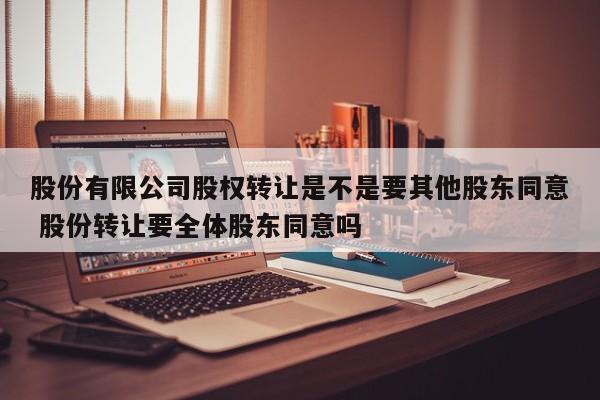 股份有限公司股权转让是不是要其他股东同意 股份转让要全体股东同意吗