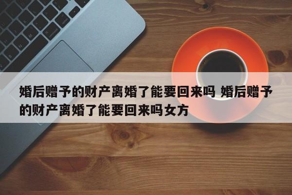 婚后赠予的财产离婚了能要回来吗 婚后赠予的财产离婚了能要回来吗女方