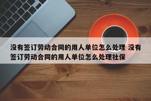 没有签订劳动合同的用人单位怎么处理 没有签订劳动合同的用人单位怎么处理社保