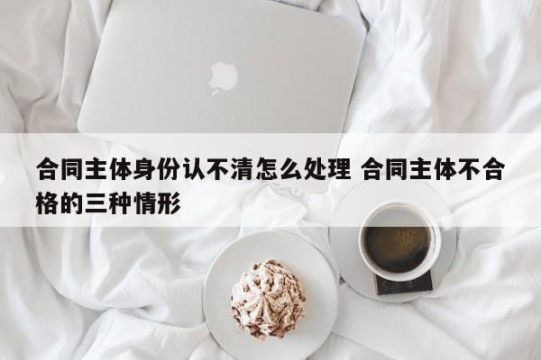 合同主体身份认不清怎么处理 合同主体不合格的三种情形