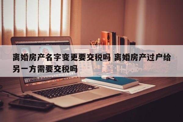 离婚房产名字变更要交税吗 离婚房产过户给另一方需要交税吗