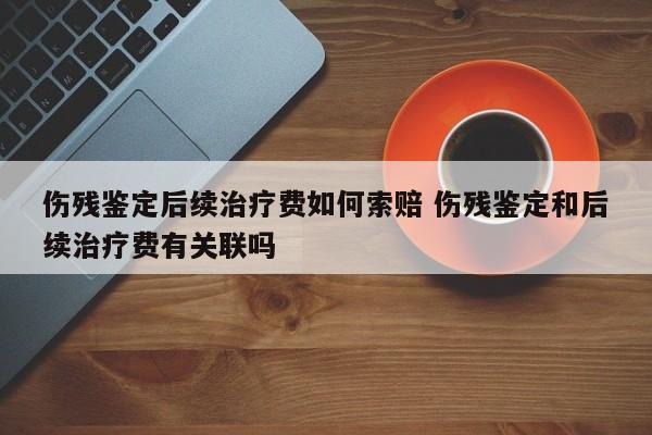 伤残鉴定后续治疗费如何索赔 伤残鉴定和后续治疗费有关联吗