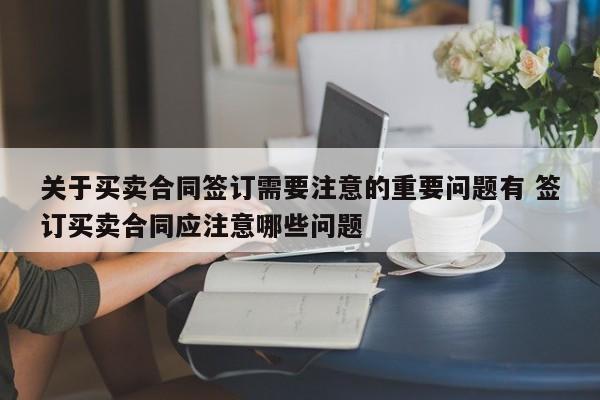 关于买卖合同签订需要注意的重要问题有 签订买卖合同应注意哪些问题