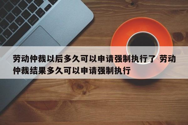 劳动仲裁以后多久可以申请强制执行了 劳动仲裁结果多久可以申请强制执行