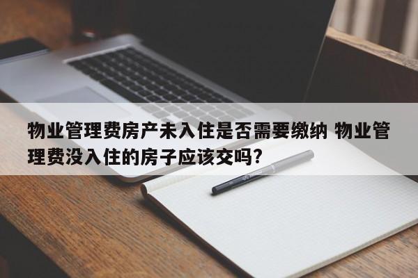 物业管理费房产未入住是否需要缴纳 物业管理费没入住的房子应该交吗?