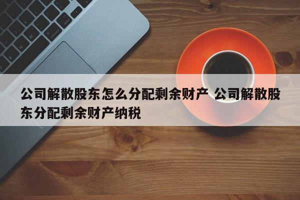 公司解散股东怎么分配剩余财产 公司解散股东分配剩余财产纳税