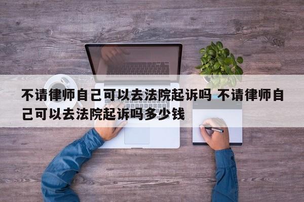 不请律师自己可以去法院起诉吗 不请律师自己可以去法院起诉吗多少钱