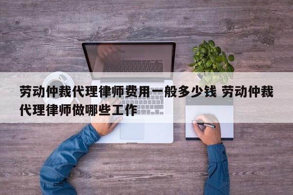 劳动仲裁代理律师费用一般多少钱 劳动仲裁代理律师做哪些工作