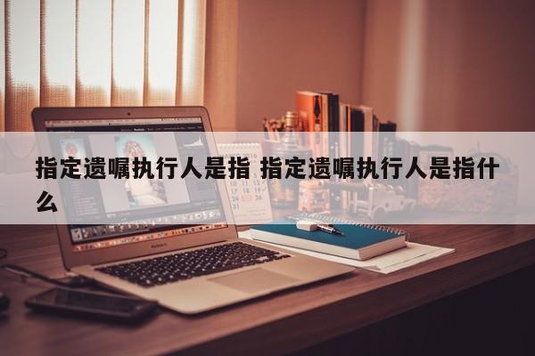 指定遗嘱执行人是指 指定遗嘱执行人是指什么