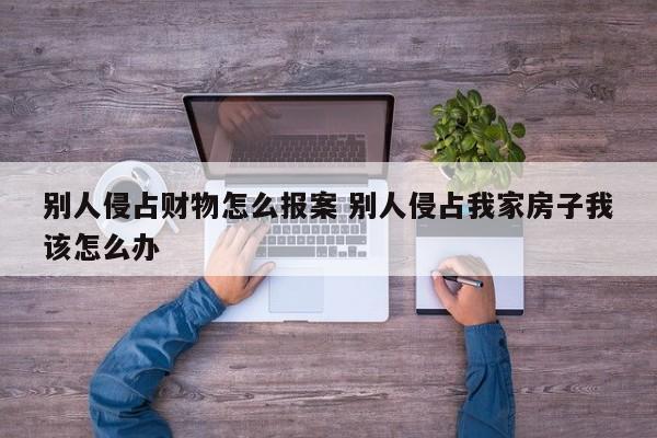 别人侵占财物怎么报案 别人侵占我家房子我该怎么办