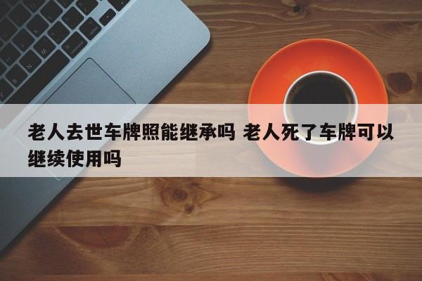 老人去世车牌照能继承吗 老人死了车牌可以继续使用吗