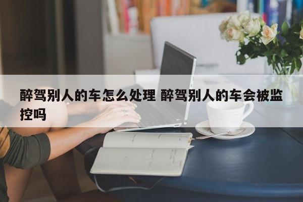 醉驾别人的车怎么处理 醉驾别人的车会被监控吗