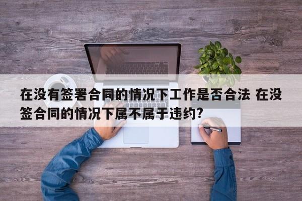 在没有签署合同的情况下工作是否合法 在没签合同的情况下属不属于违约?