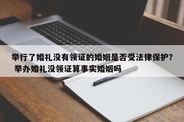 举行了婚礼没有领证的婚姻是否受法律保护？ 举办婚礼没领证算事实婚姻吗