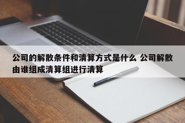 公司的解散条件和清算方式是什么 公司解散由谁组成清算组进行清算