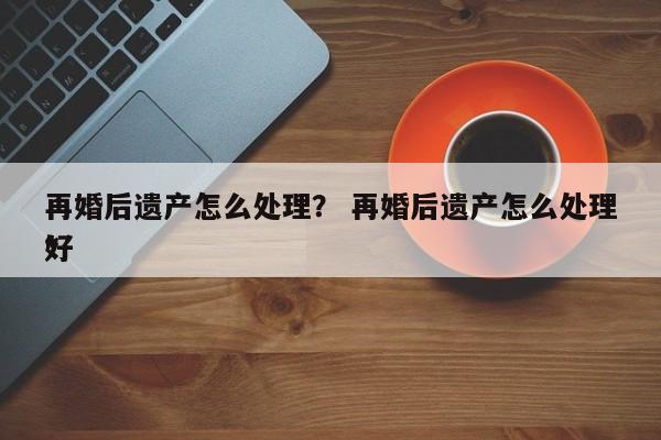 再婚后遗产怎么处理？ 再婚后遗产怎么处理*
好