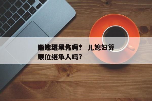 儿媳可以作为*
顺序继承人吗？ 儿媳妇算*
顺位继承人吗?
