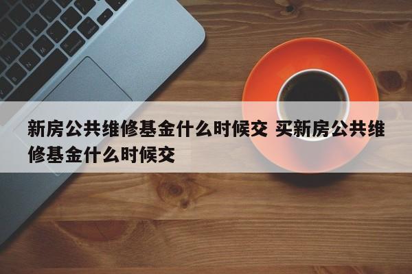 新房公共维修基金什么时候交 买新房公共维修基金什么时候交