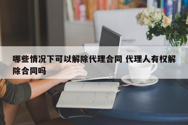 哪些情况下可以解除代理合同 代理人有权解除合同吗