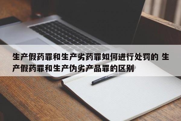 生产假药罪和生产劣药罪如何进行处罚的 生产假药罪和生产伪劣产品罪的区别