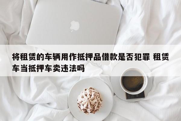 将租赁的车辆用作抵押品借款是否犯罪 租赁车当抵押车卖违法吗