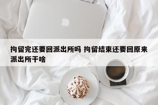 拘留完还要回派出所吗 拘留结束还要回原来派出所干啥