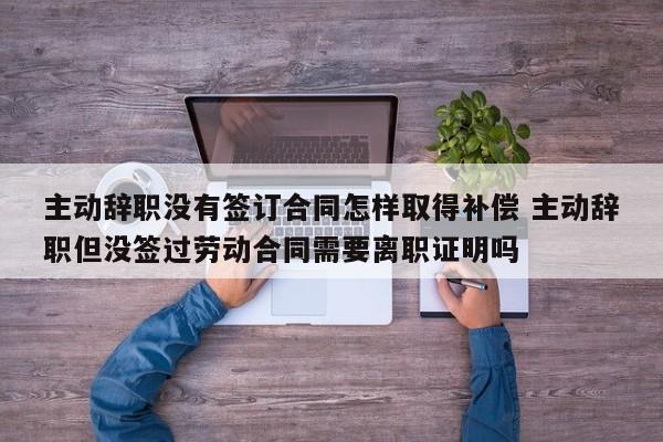主动辞职没有签订合同怎样取得补偿 主动辞职但没签过劳动合同需要离职证明吗