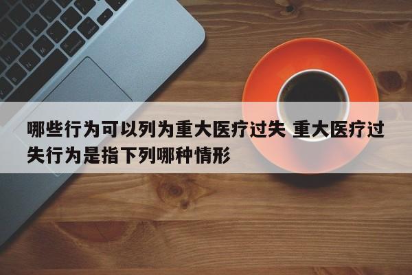 哪些行为可以列为重大医疗过失 重大医疗过失行为是指下列哪种情形