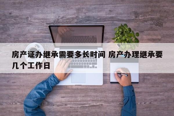 房产证办继承需要多长时间 房产办理继承要几个工作日