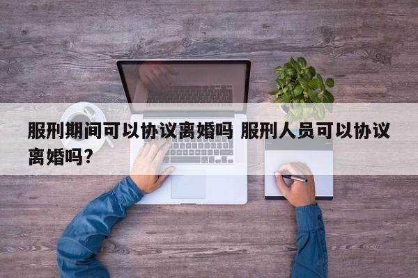 服刑期间可以协议离婚吗 服刑人员可以协议离婚吗?