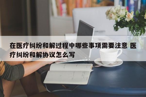 在医疗纠纷和解过程中哪些事项需要注意 医疗纠纷和解协议怎么写