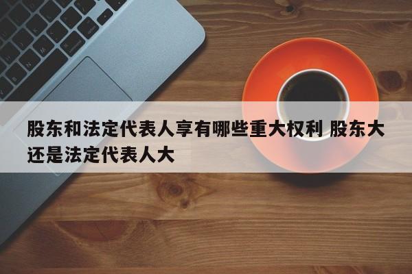 股东和法定代表人享有哪些重大权利 股东大还是法定代表人大