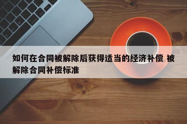 如何在合同被解除后获得适当的经济补偿 被解除合同补偿标准