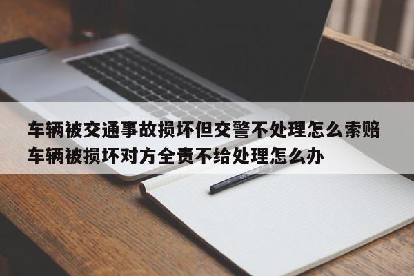 车辆被交通事故损坏但交警不处理怎么索赔 车辆被损坏对方全责不给处理怎么办