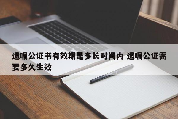 遗嘱公证书有效期是多长时间内 遗嘱公证需要多久生效