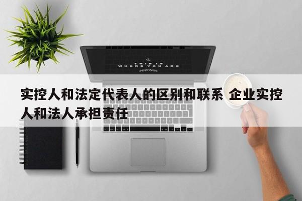 实控人和法定代表人的区别和联系 企业实控人和法人承担责任