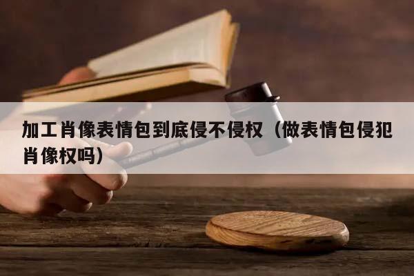 加工肖像表情包到底侵不侵权（做表情包侵犯肖像权吗）